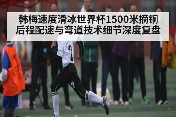 韩梅速度滑冰世界杯1500米摘铜 后程配速与弯道技术细节深度复盘