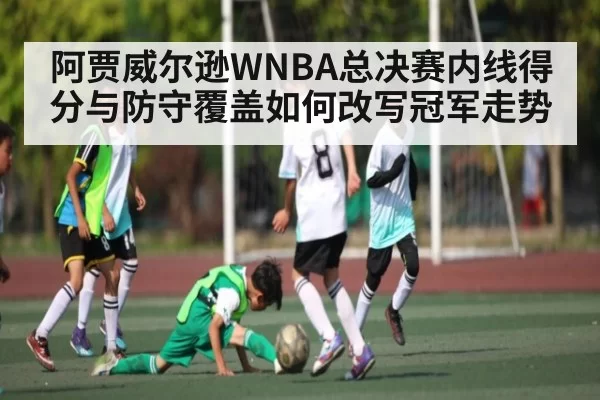 阿贾威尔逊WNBA总决赛内线得分与防守覆盖如何改写冠军走势